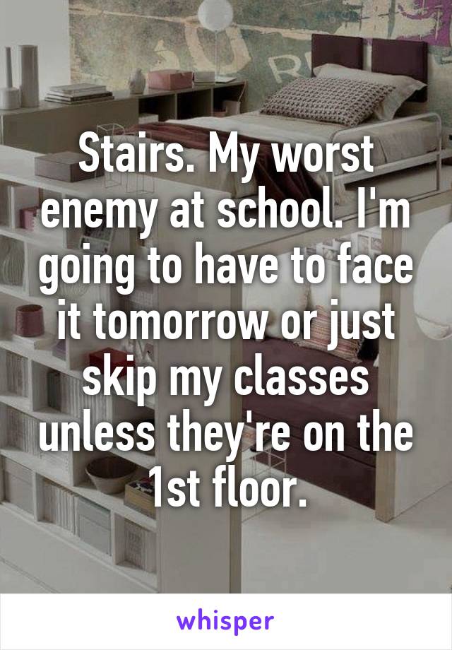 Stairs. My worst enemy at school. I'm going to have to face it tomorrow or just skip my classes unless they're on the 1st floor.