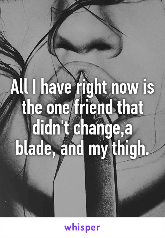 All I have right now is the one friend that didn't change,a blade, and my thigh.