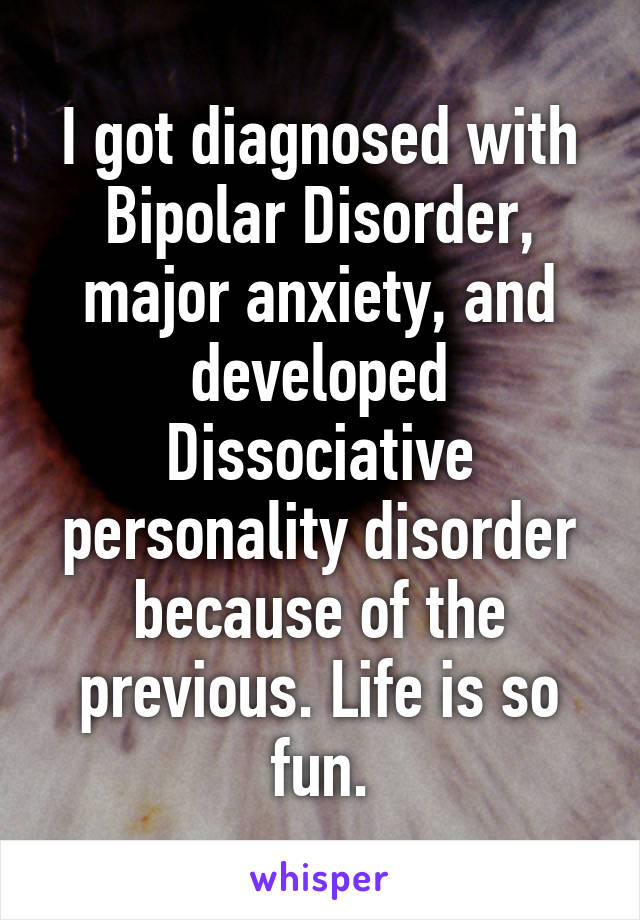 I got diagnosed with Bipolar Disorder, major anxiety, and developed Dissociative personality disorder because of the previous. Life is so fun.