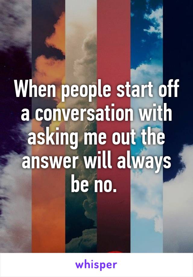 When people start off a conversation with asking me out the answer will always be no. 