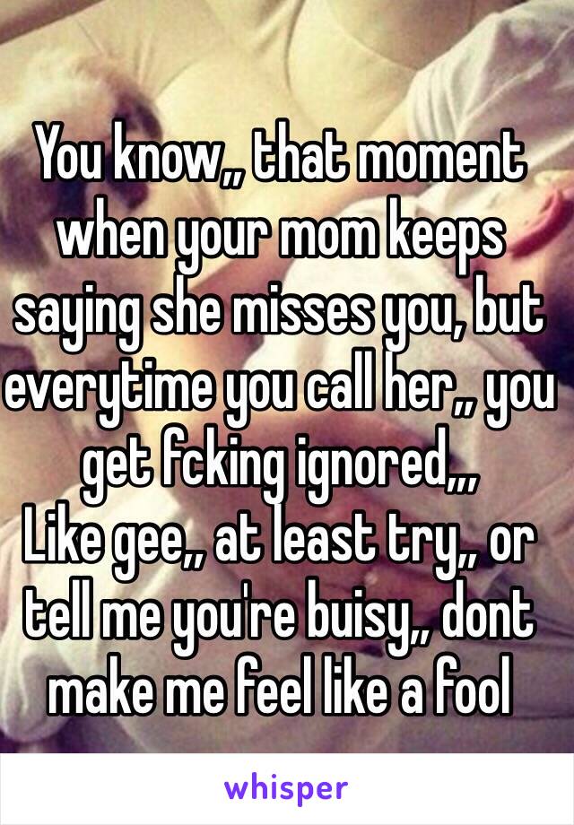 You know,, that moment when your mom keeps saying she misses you, but everytime you call her,, you get fcking ignored,,, 
Like gee,, at least try,, or tell me you're buisy,, dont make me feel like a fool