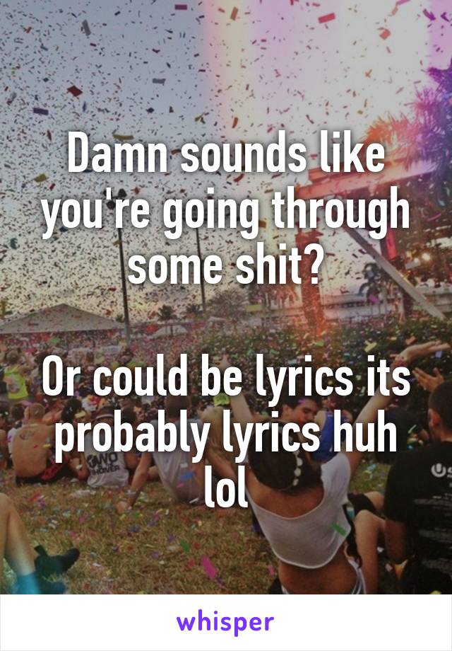 Damn sounds like you're going through some shit?

Or could be lyrics its probably lyrics huh lol