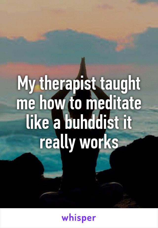 My therapist taught me how to meditate like a buhddist it really works