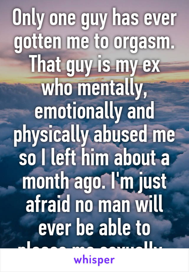 Only one guy has ever gotten me to orgasm. That guy is my ex who mentally, emotionally and physically abused me so I left him about a month ago. I'm just afraid no man will ever be able to please me sexually. 