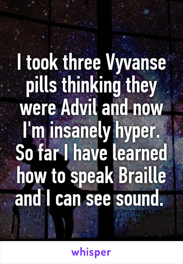 I took three Vyvanse pills thinking they were Advil and now I'm insanely hyper. So far I have learned how to speak Braille and I can see sound. 