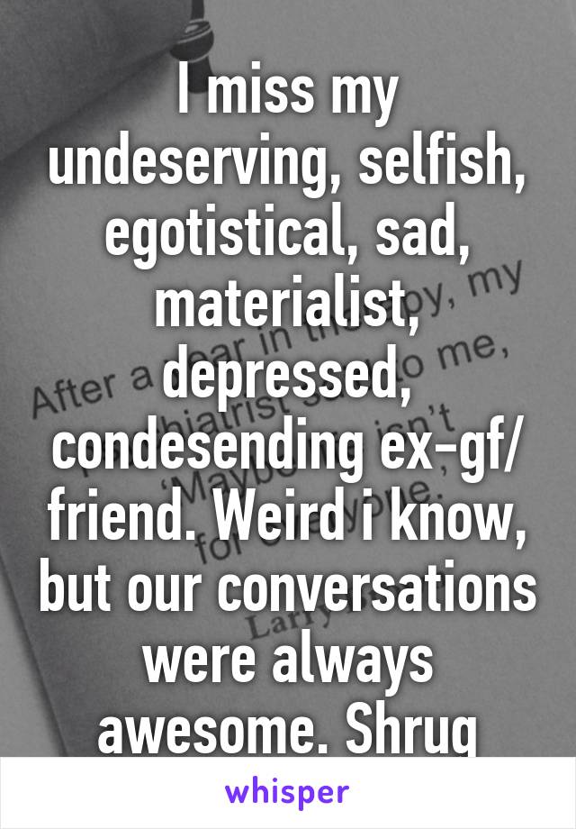 I miss my undeserving, selfish, egotistical, sad, materialist, depressed, condesending ex-gf/ friend. Weird i know, but our conversations were always awesome. Shrug