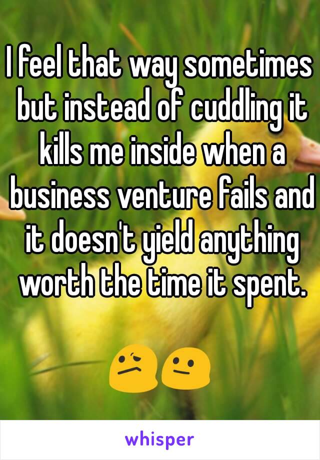 I feel that way sometimes but instead of cuddling it kills me inside when a business venture fails and it doesn't yield anything worth the time it spent.

😕😐