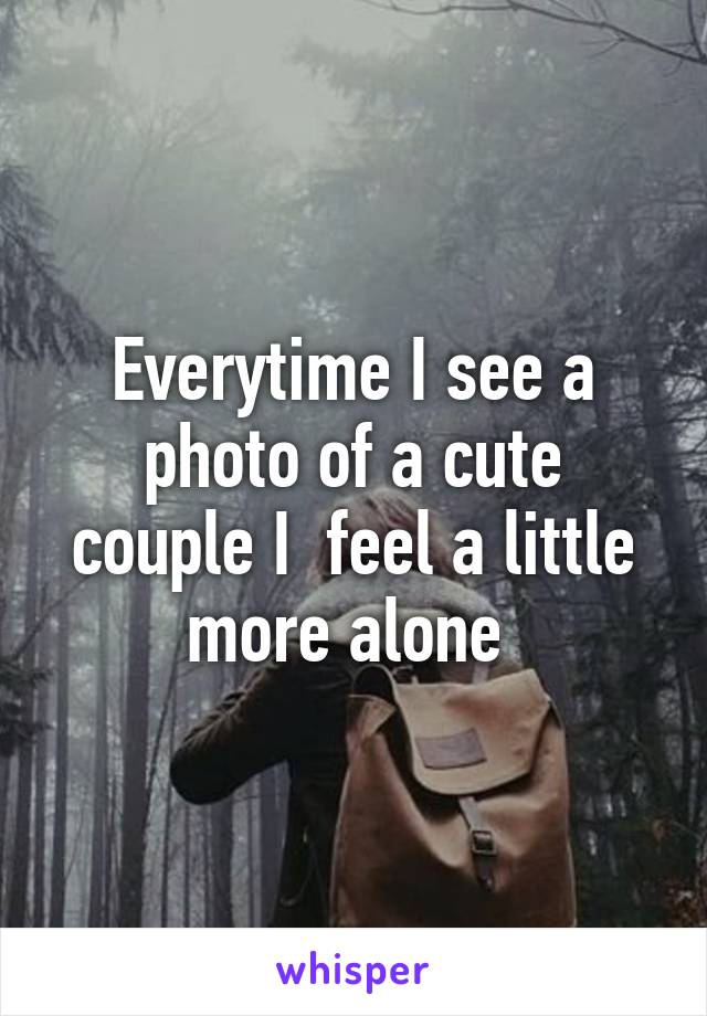 Everytime I see a photo of a cute couple I  feel a little more alone 