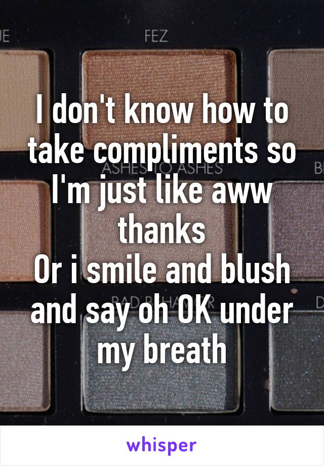 I don't know how to take compliments so I'm just like aww thanks
Or i smile and blush and say oh OK under my breath