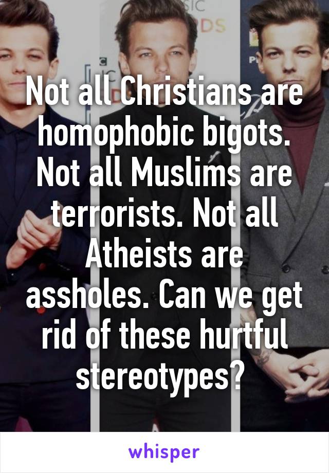 Not all Christians are homophobic bigots. Not all Muslims are terrorists. Not all Atheists are assholes. Can we get rid of these hurtful stereotypes? 