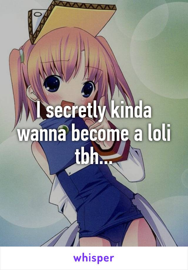 I secretly kinda wanna become a loli tbh...