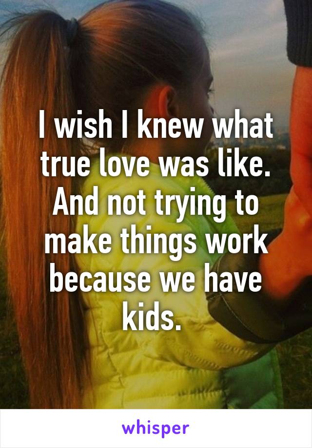 I wish I knew what true love was like. And not trying to make things work because we have kids. 