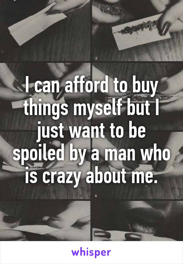 I can afford to buy things myself but I just want to be spoiled by a man who is crazy about me.