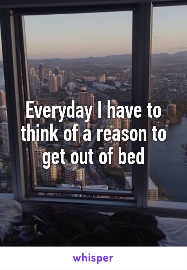 Everyday I have to think of a reason to get out of bed