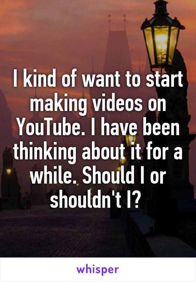 I kind of want to start making videos on YouTube. I have been thinking about it for a while. Should I or shouldn't I? 