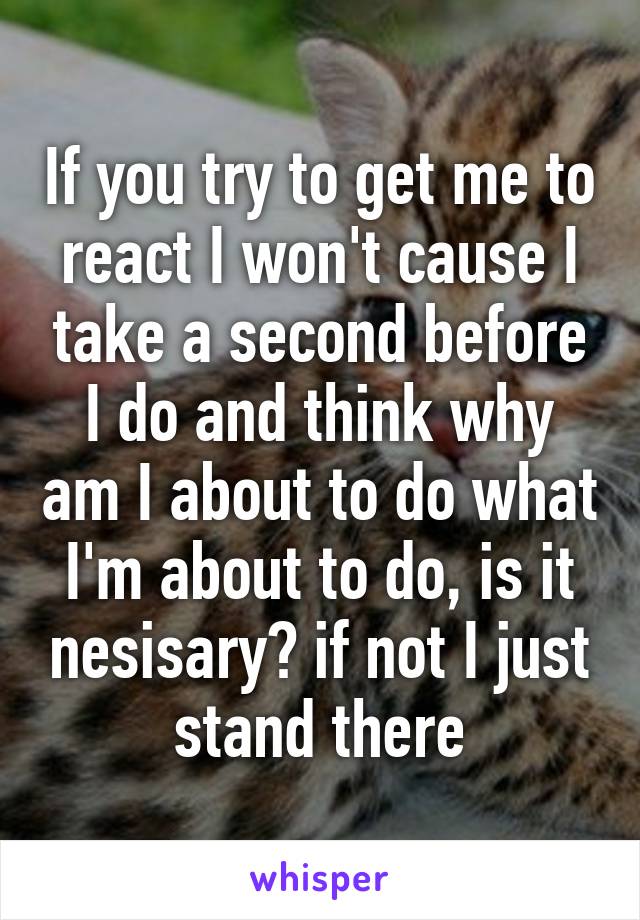 If you try to get me to react I won't cause I take a second before I do and think why am I about to do what I'm about to do, is it nesisary? if not I just stand there