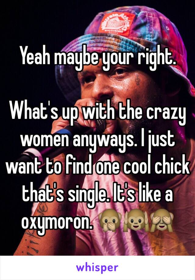 Yeah maybe your right. 

What's up with the crazy women anyways. I just want to find one cool chick that's single. It's like a oxymoron. 🙊🙉🙈