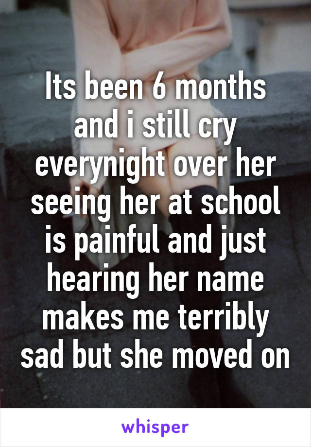 Its been 6 months and i still cry everynight over her seeing her at school is painful and just hearing her name makes me terribly sad but she moved on