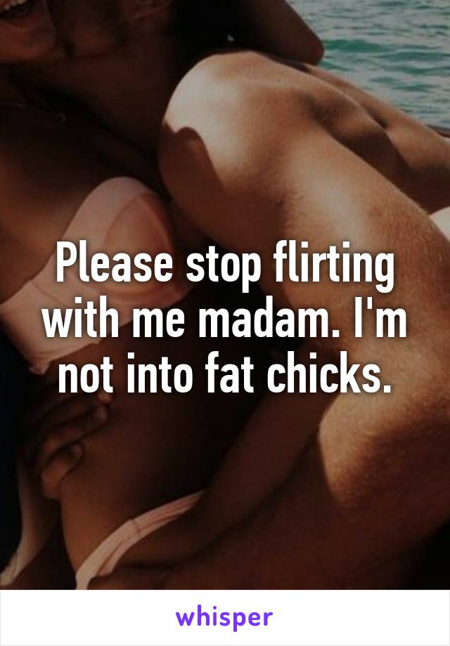 Please stop flirting with me madam. I'm not into fat chicks.