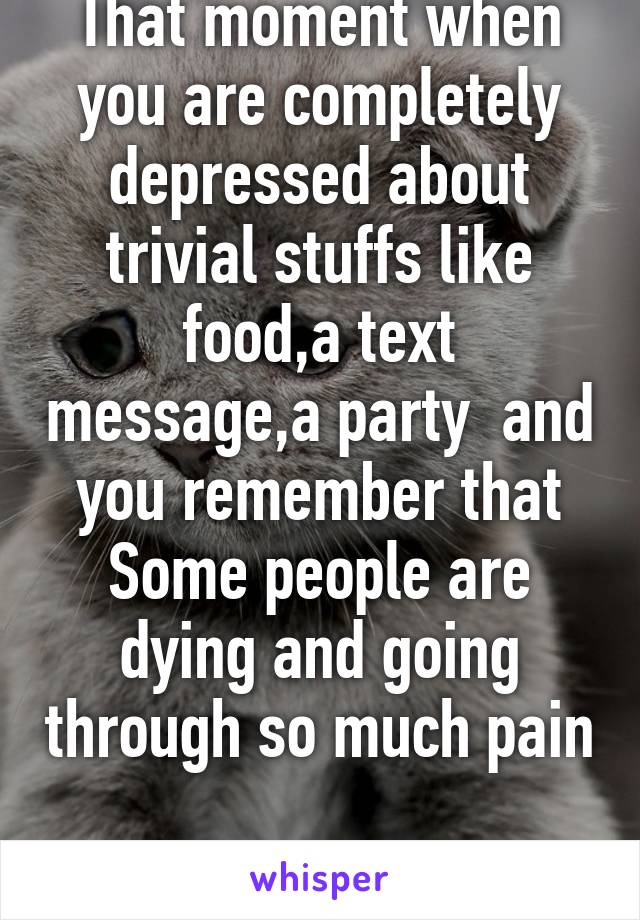 That moment when you are completely depressed about trivial stuffs like food,a text message,a party  and you remember that Some people are dying and going through so much pain 
#i feel stupid 