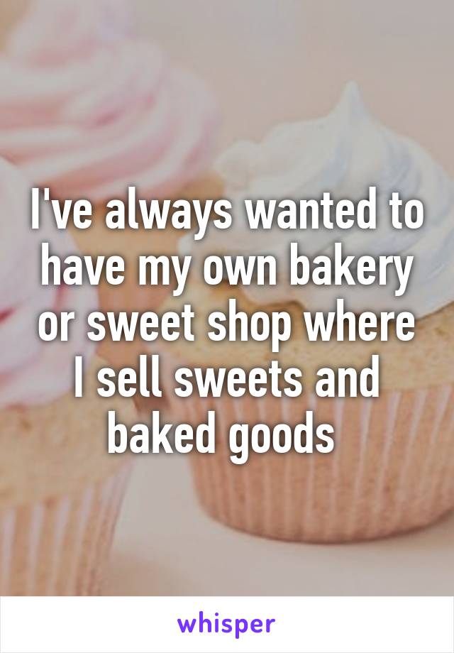 I've always wanted to have my own bakery or sweet shop where I sell sweets and baked goods 