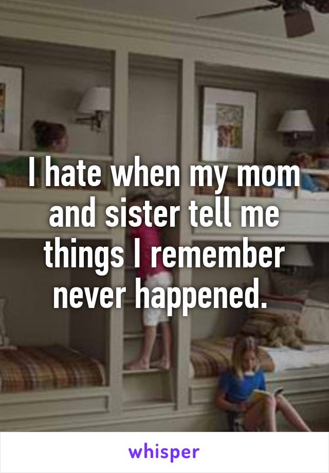 I hate when my mom and sister tell me things I remember never happened. 