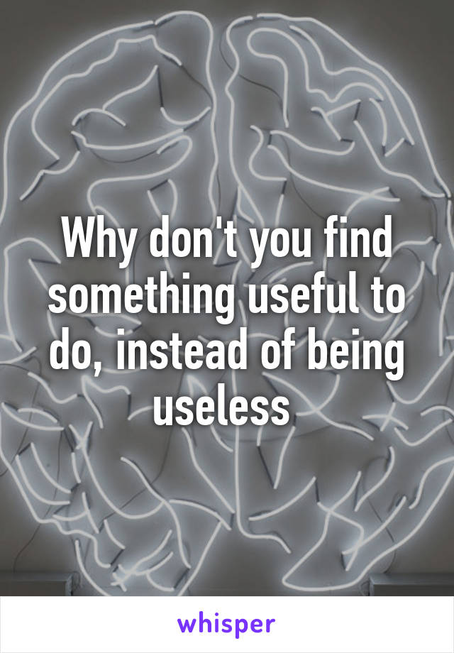 Why don't you find something useful to do, instead of being useless 