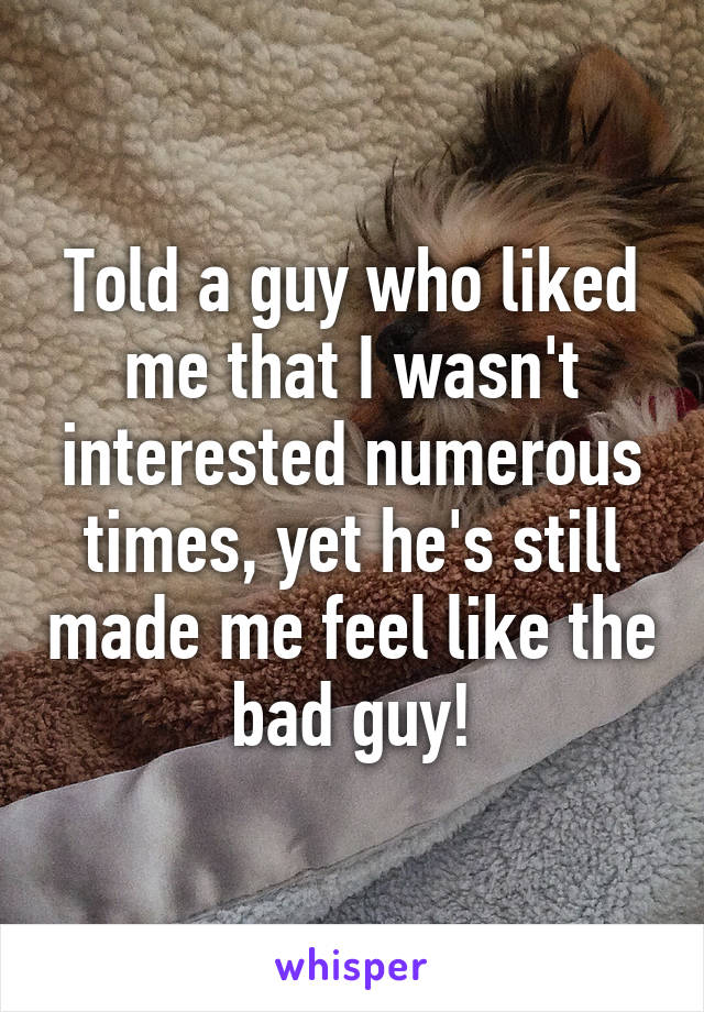 Told a guy who liked me that I wasn't interested numerous times, yet he's still made me feel like the bad guy!