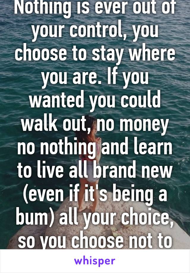 Nothing is ever out of your control, you choose to stay where you are. If you wanted you could walk out, no money no nothing and learn to live all brand new (even if it's being a bum) all your choice, so you choose not to change 