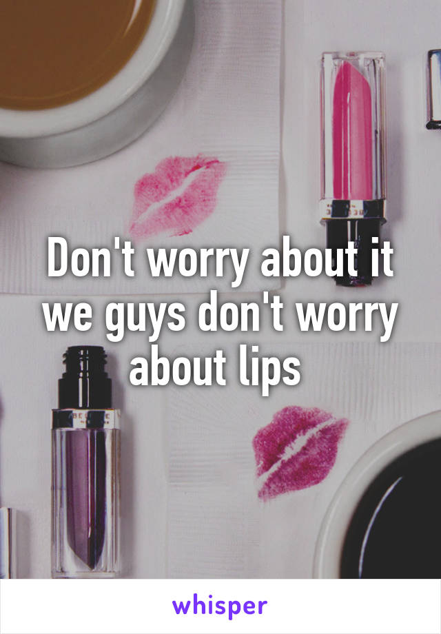 Don't worry about it we guys don't worry about lips 