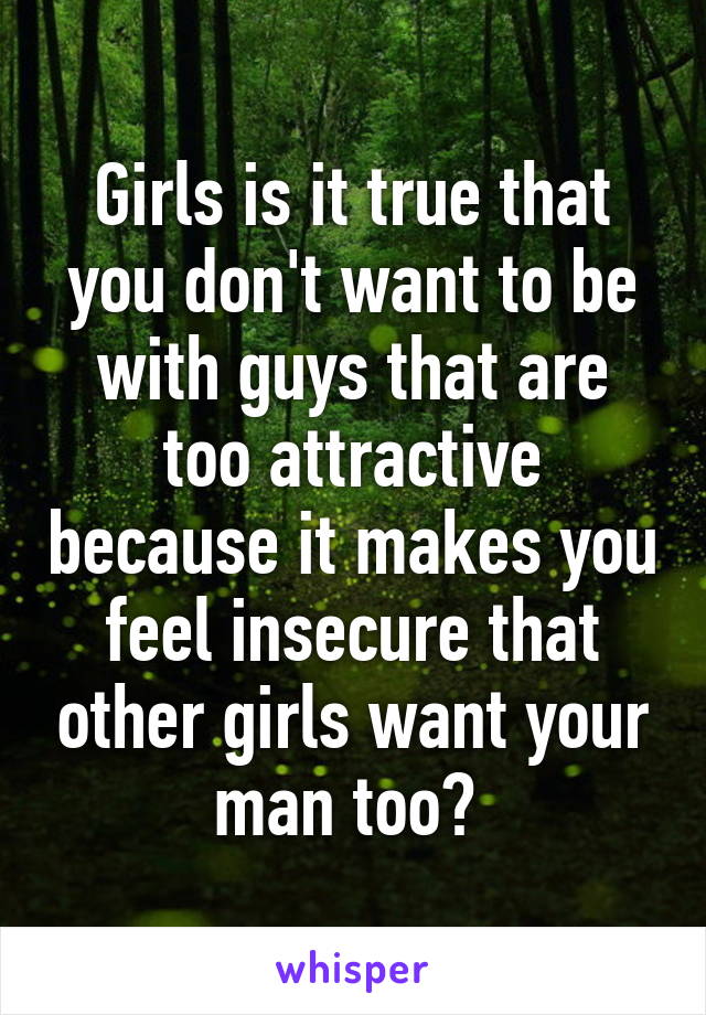 Girls is it true that you don't want to be with guys that are too attractive because it makes you feel insecure that other girls want your man too? 