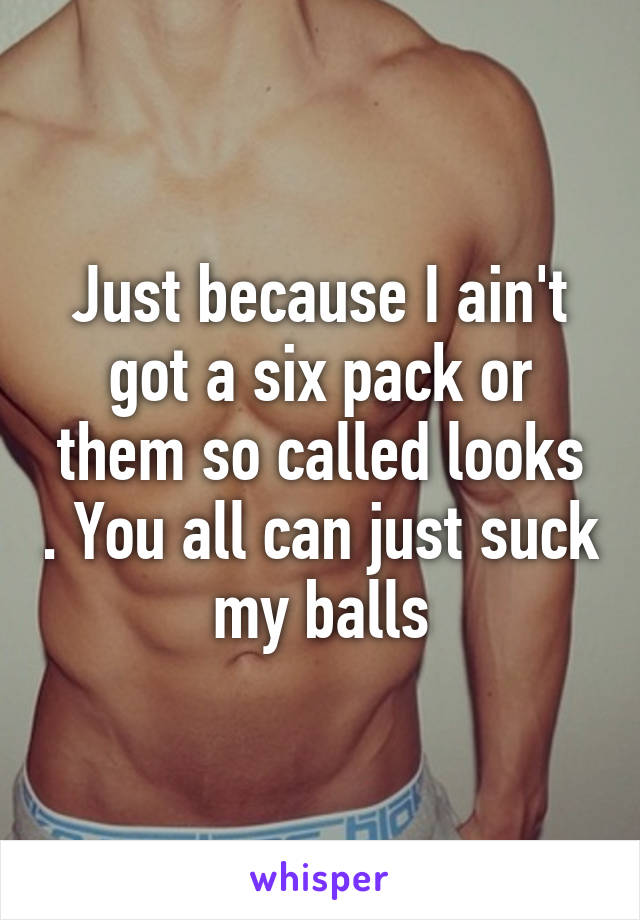 Just because I ain't got a six pack or them so called looks . You all can just suck my balls