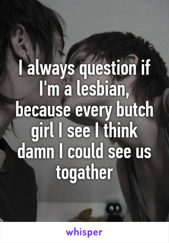 I always question if I'm a lesbian, because every butch girl I see I think damn I could see us togather