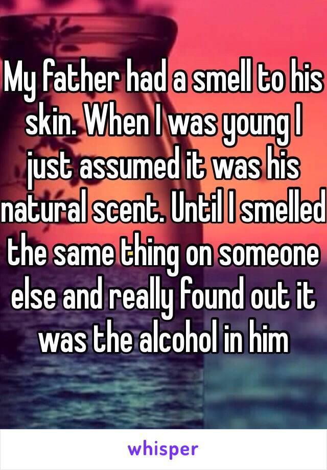 My father had a smell to his skin. When I was young I just assumed it was his natural scent. Until I smelled the same thing on someone else and really found out it was the alcohol in him