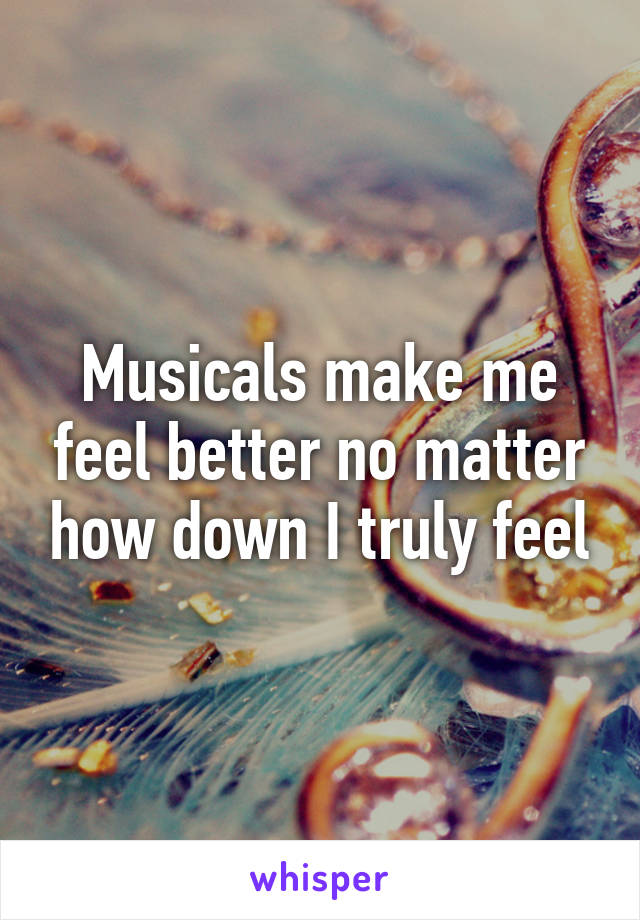 Musicals make me feel better no matter how down I truly feel