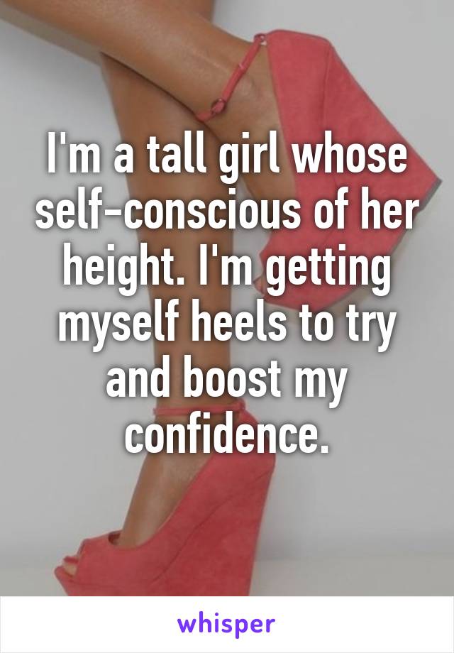 I'm a tall girl whose self-conscious of her height. I'm getting myself heels to try and boost my confidence.
