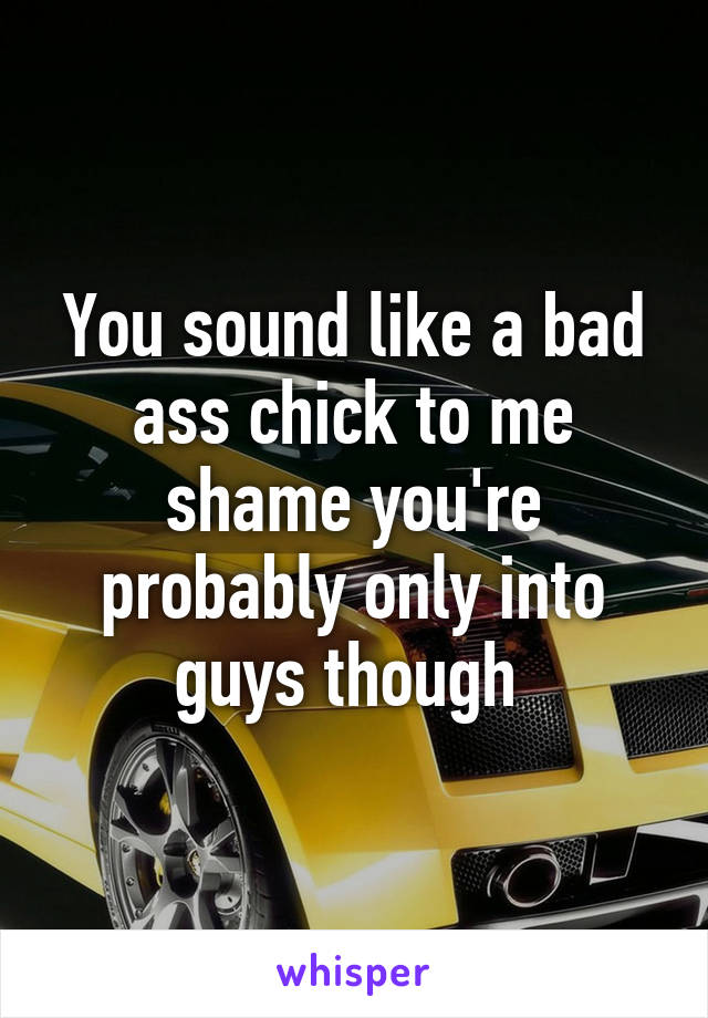 You sound like a bad ass chick to me shame you're probably only into guys though 