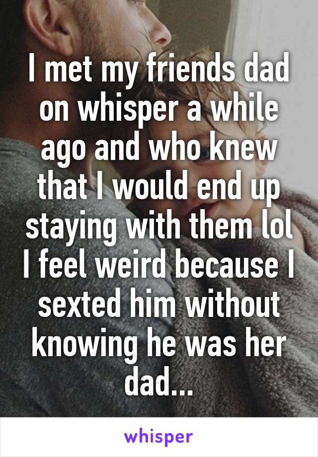 I met my friends dad on whisper a while ago and who knew that I would end up staying with them lol I feel weird because I sexted him without knowing he was her dad...