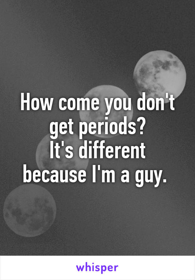 How come you don't get periods?
It's different because I'm a guy. 