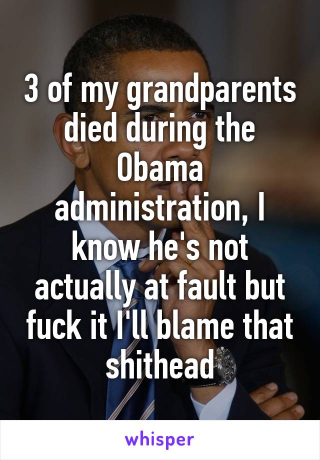 3 of my grandparents died during the Obama administration, I know he's not actually at fault but fuck it I'll blame that shithead