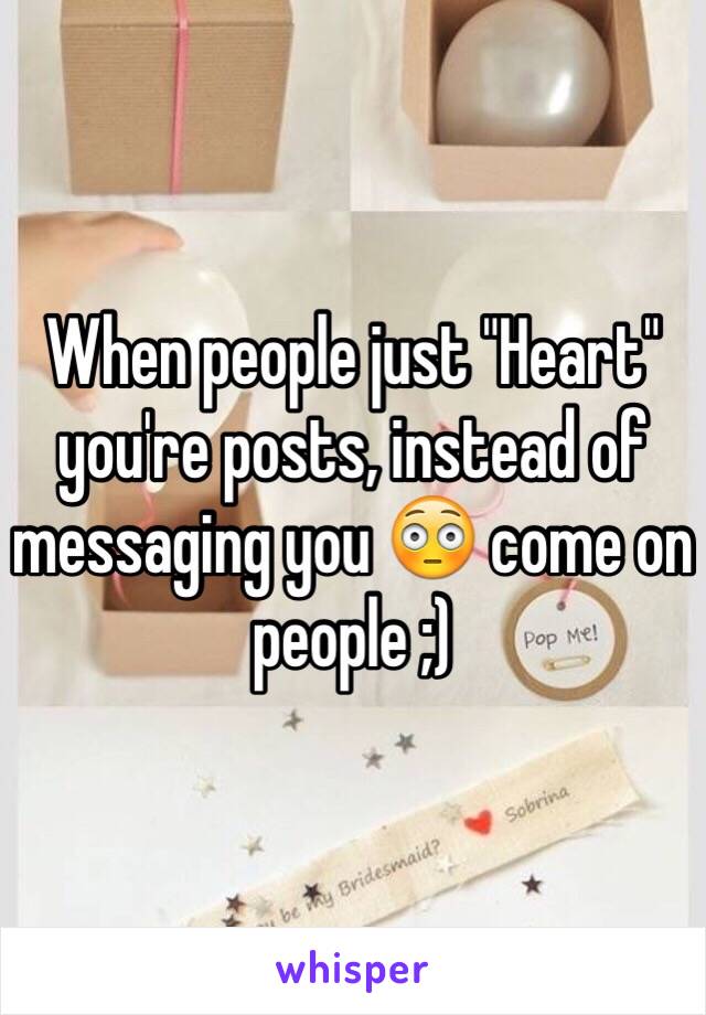 When people just "Heart" you're posts, instead of messaging you 😳 come on people ;)