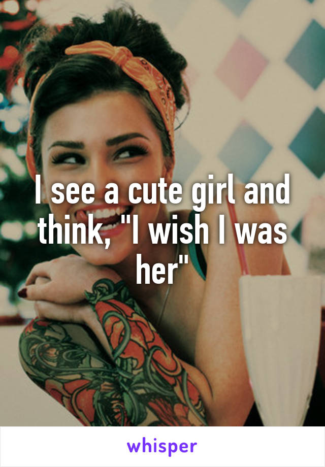 I see a cute girl and think, "I wish I was her"