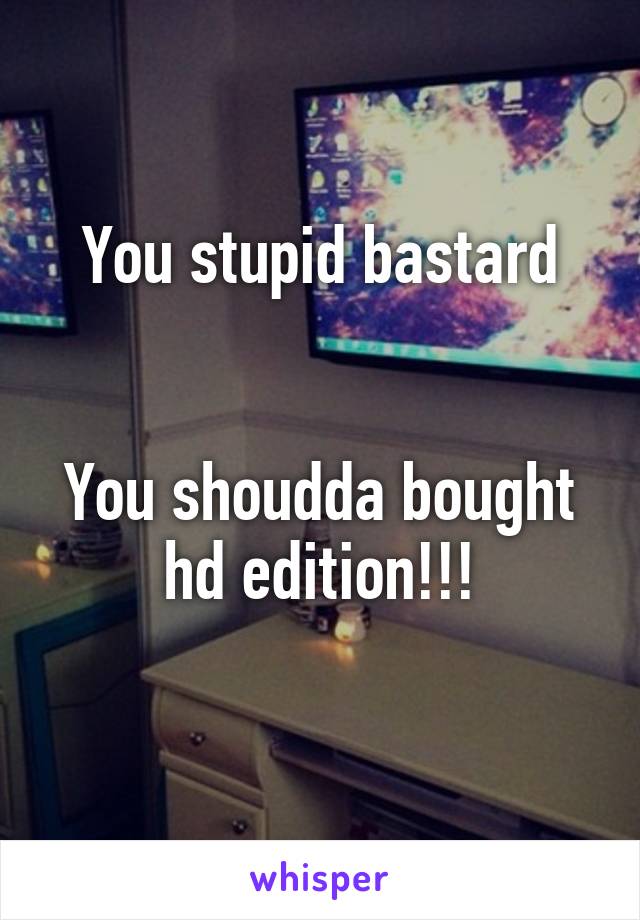You stupid bastard


You shoudda bought hd edition!!!
