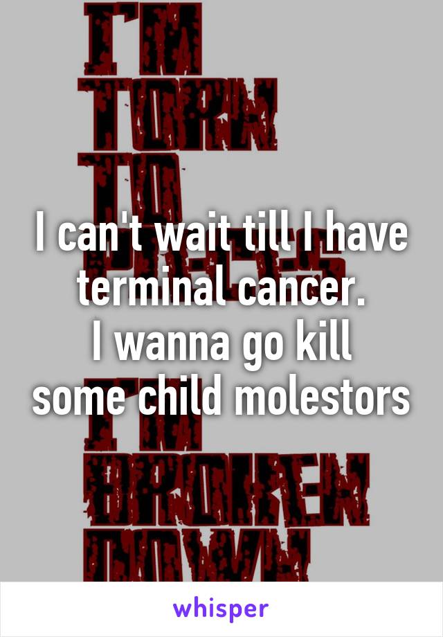 I can't wait till I have terminal cancer.
I wanna go kill some child molestors