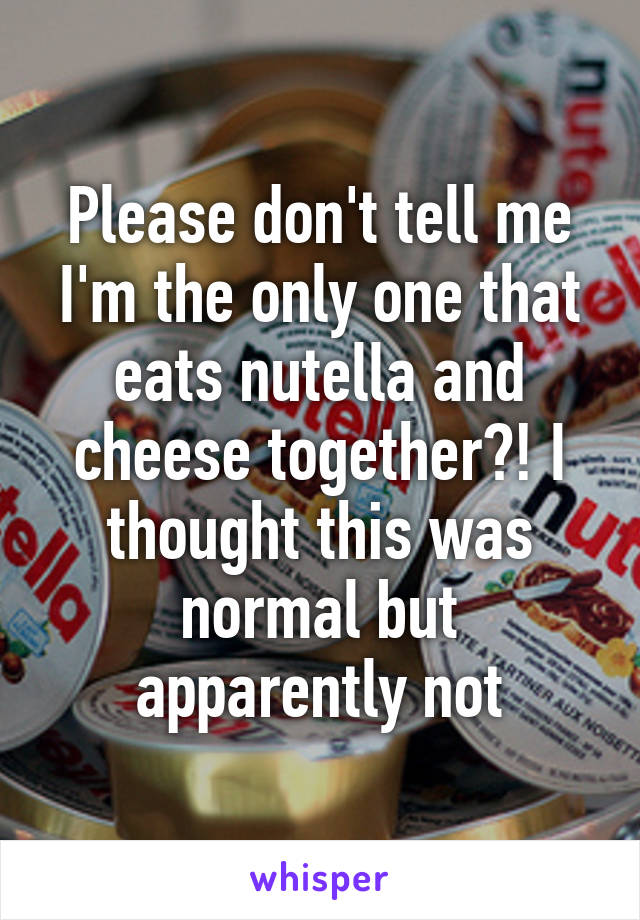 Please don't tell me I'm the only one that eats nutella and cheese together?! I thought this was normal but apparently not