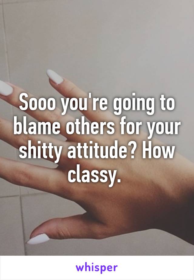 Sooo you're going to blame others for your shitty attitude? How classy. 