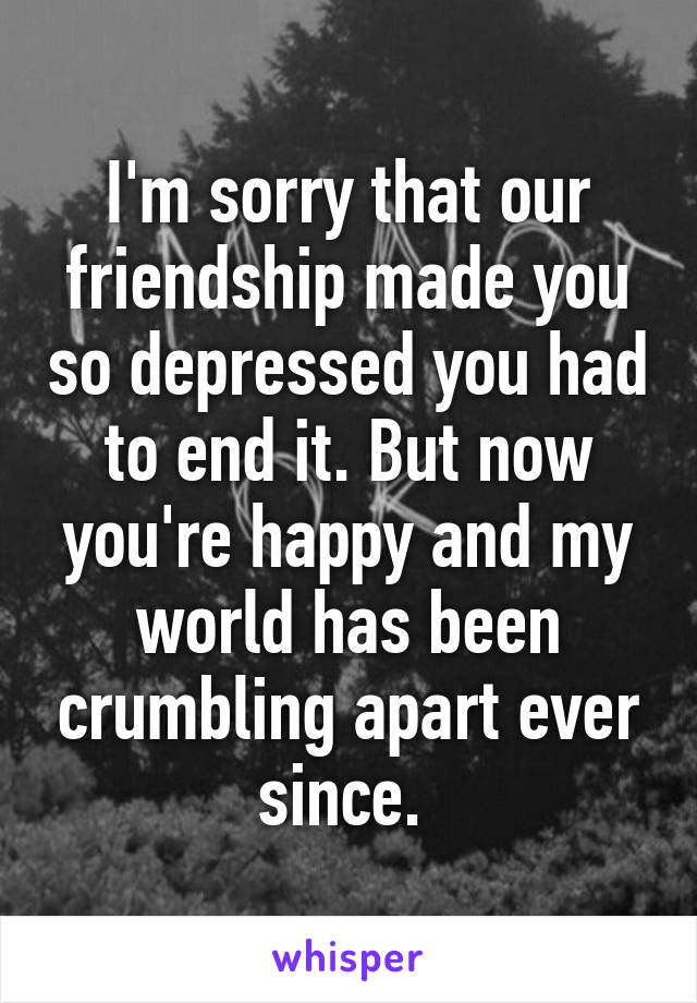 I'm sorry that our friendship made you so depressed you had to end it. But now you're happy and my world has been crumbling apart ever since. 