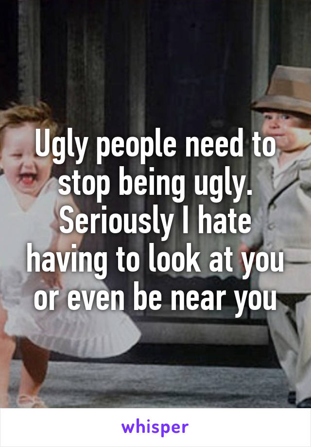 Ugly people need to stop being ugly. Seriously I hate having to look at you or even be near you