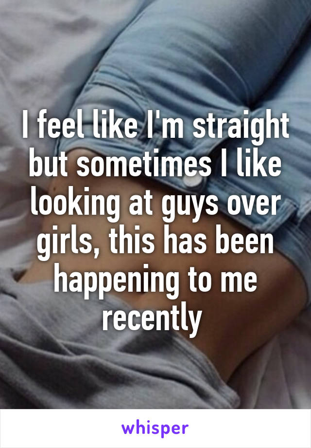 I feel like I'm straight but sometimes I like looking at guys over girls, this has been happening to me recently 