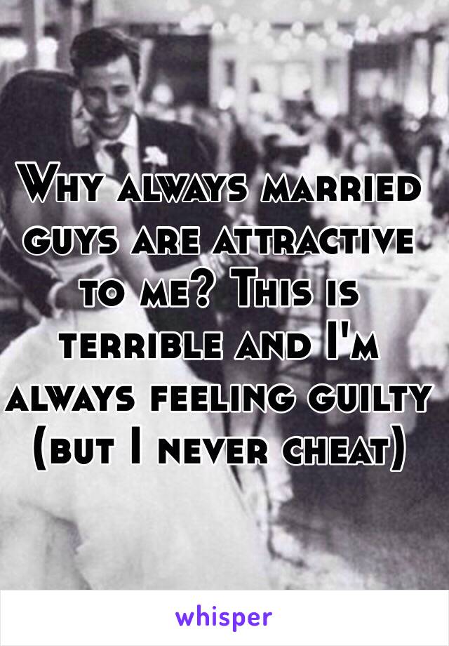 Why always married guys are attractive to me? This is terrible and I'm always feeling guilty (but I never cheat)